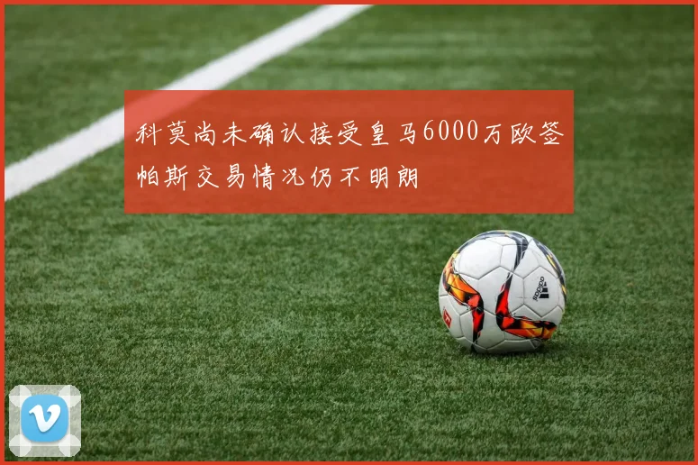 科莫尚未确认接受皇马6000万欧签帕斯交易情况仍不明朗