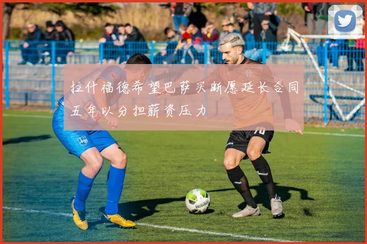 拉什福德希望巴萨买断愿延长合同五年以分担薪资压力