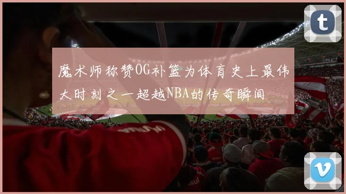 魔术师称赞OG补篮为体育史上最伟大时刻之一超越NBA的传奇瞬间