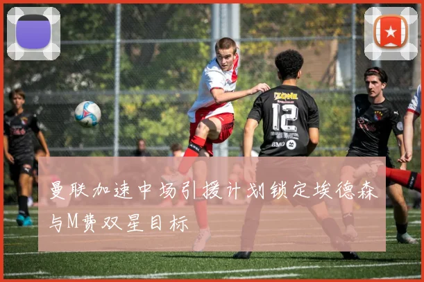 曼联加速中场引援计划锁定埃德森与M费双星目标