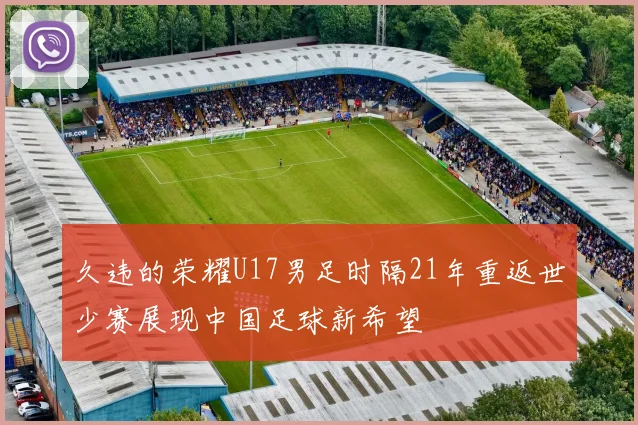 久违的荣耀U17男足时隔21年重返世少赛展现中国足球新希望