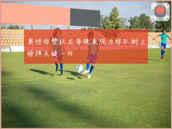 奥特称赞狄龙每晚表现为球队树立榜样关键一环