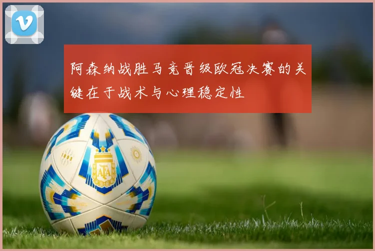 阿森纳战胜马竞晋级欧冠决赛的关键在于战术与心理稳定性