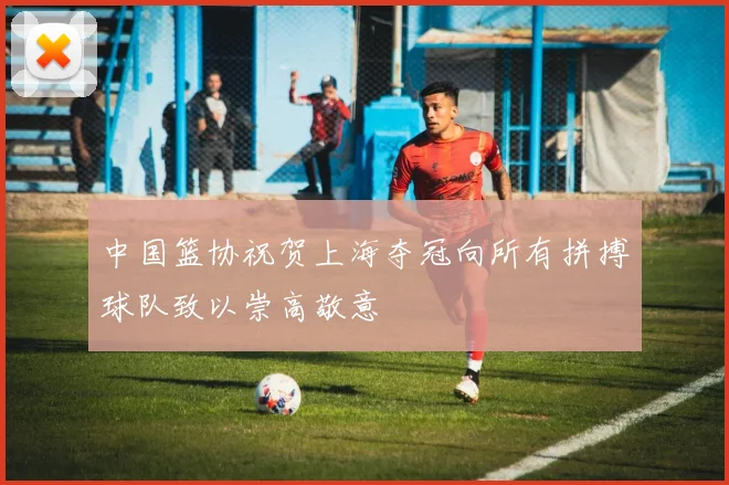 中国篮协祝贺上海夺冠向所有拼搏球队致以崇高敬意