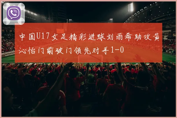 中国U17女足精彩进球刘雨希助攻黄沁怡门前破门领先对手1-0