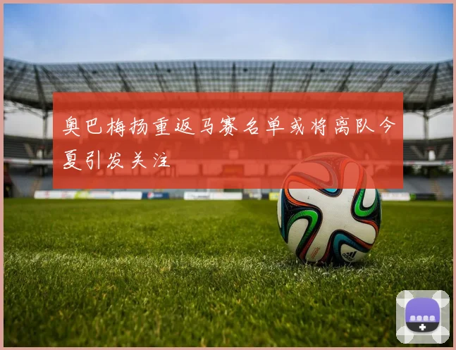 奥巴梅扬重返马赛名单或将离队今夏引发关注