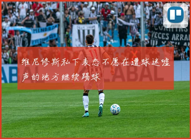 维尼修斯私下表态不愿在遭球迷嘘声的地方继续踢球