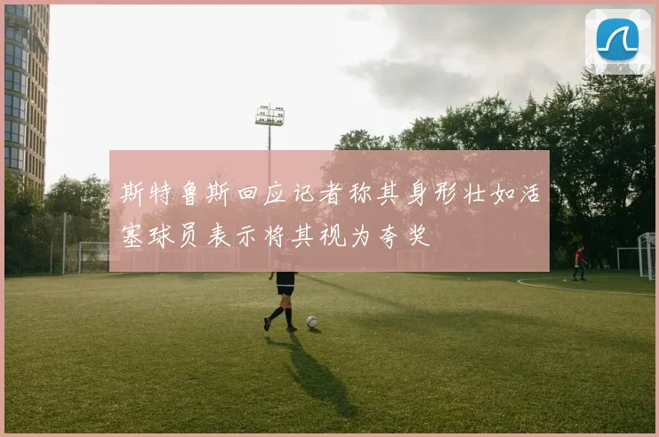斯特鲁斯回应记者称其身形壮如活塞球员表示将其视为夸奖