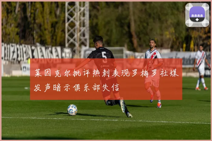莱因克尔批评热刺表现罗梅罗社媒发声暗示俱乐部失信