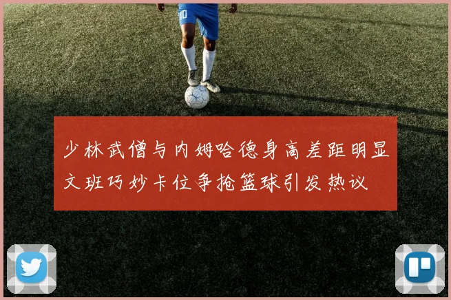 少林武僧与内姆哈德身高差距明显文班巧妙卡位争抢篮球引发热议
