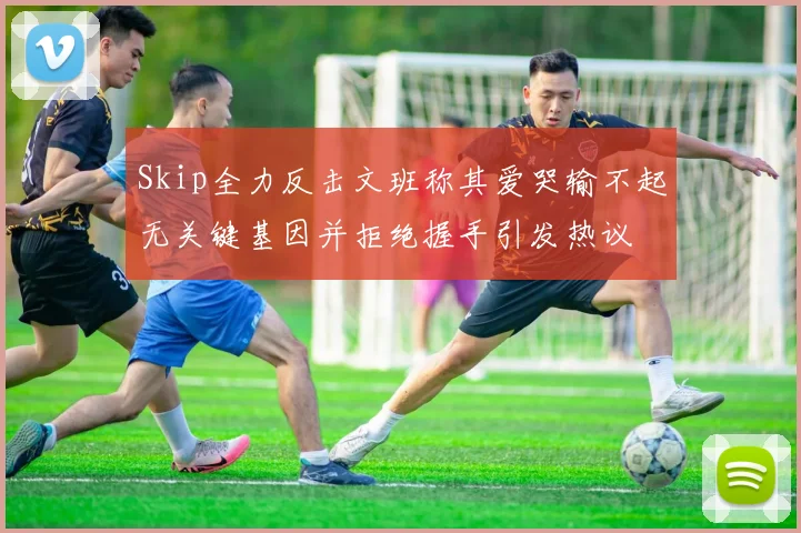 Skip全力反击文班称其爱哭输不起无关键基因并拒绝握手引发热议