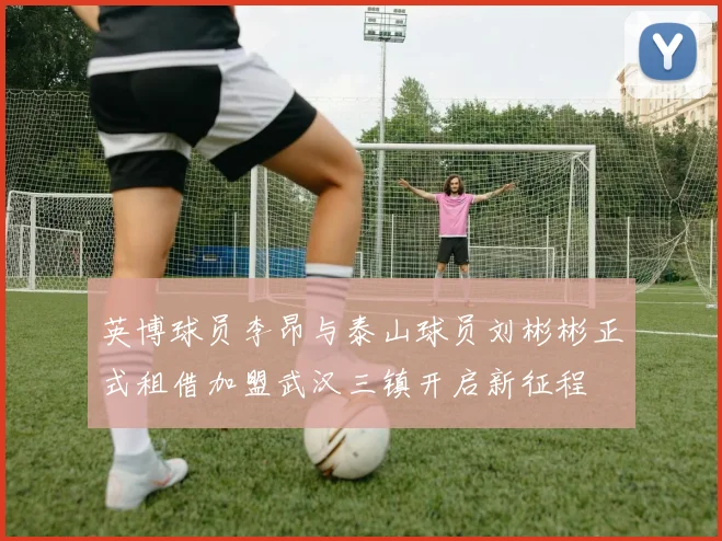 英博球员李昂与泰山球员刘彬彬正式租借加盟武汉三镇开启新征程