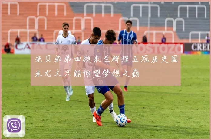老贝弟弟回顾米兰辉煌五冠历史国米尤文只能仰望梦想之巅