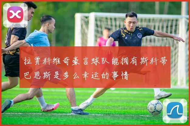 拉贾科维奇豪言球队能拥有斯科蒂巴恩斯是多么幸运的事情