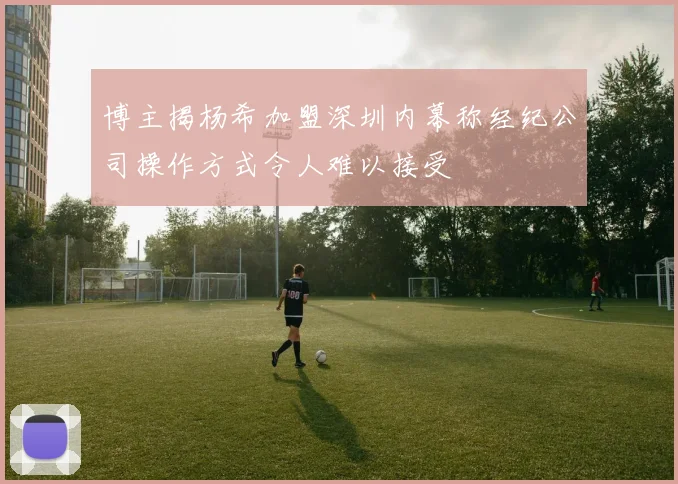 博主揭杨希加盟深圳内幕称经纪公司操作方式令人难以接受