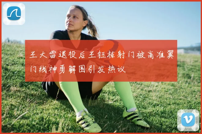王大雷退役后王钰栋射门被高准翼门线神勇解围引发热议