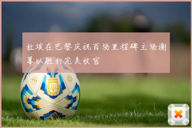 杜埃在巴黎庆祝百场里程碑主场谢幕以胜利完美收官