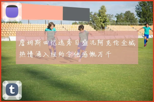 詹姆斯回忆选秀日盛况阿克伦全城热情涌入纽约令他感慨万千