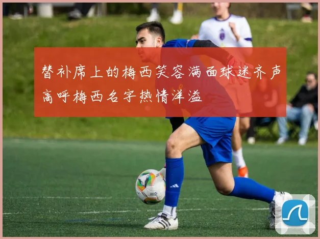替补席上的梅西笑容满面球迷齐声高呼梅西名字热情洋溢